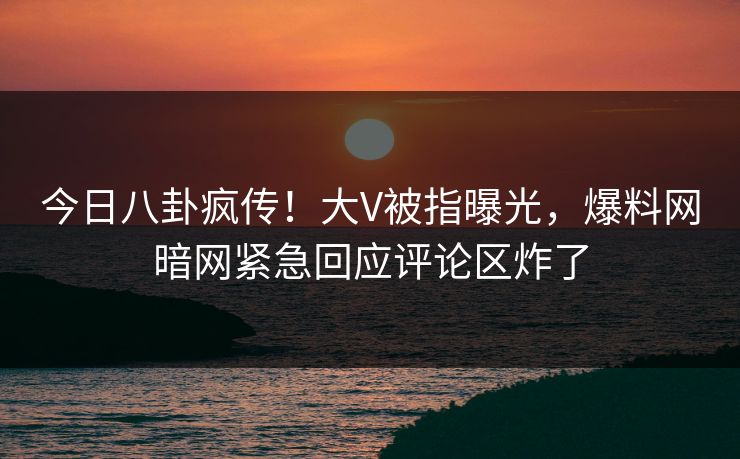 今日八卦疯传！大V被指曝光，爆料网暗网紧急回应评论区炸了