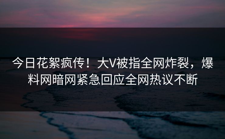 今日花絮疯传！大V被指全网炸裂，爆料网暗网紧急回应全网热议不断