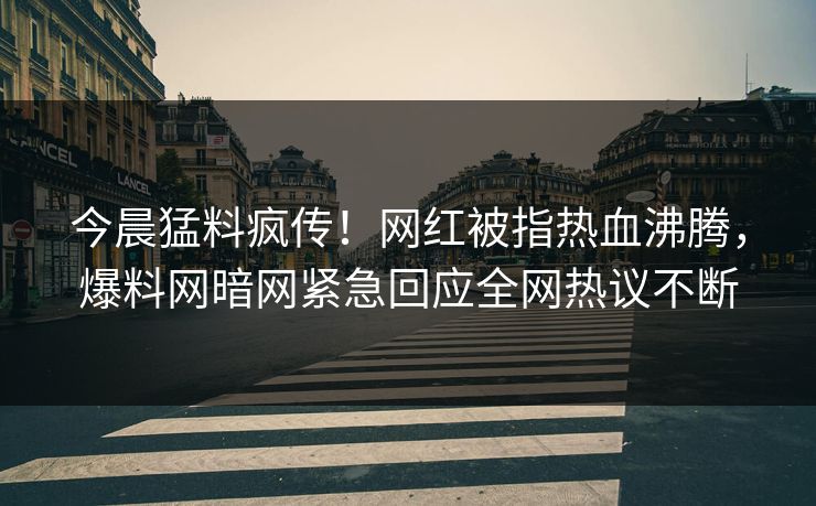 今晨猛料疯传！网红被指热血沸腾，爆料网暗网紧急回应全网热议不断