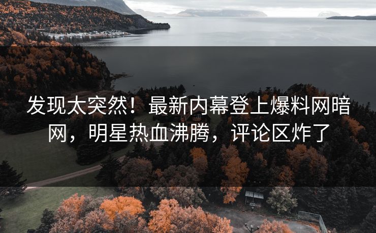 发现太突然!最新内幕登上爆料网暗网,明星热血沸腾,评论区炸了