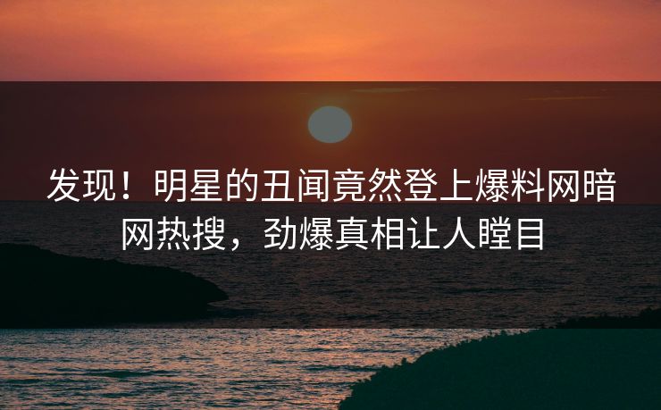 发现!明星的丑闻竟然登上爆料网暗网热搜,劲爆真相让人瞠目