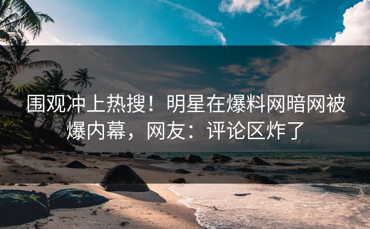 围观冲上热搜！明星在爆料网暗网被爆内幕，网友：评论区炸了