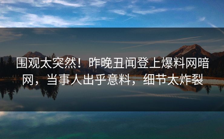 围观太突然!昨晚丑闻登上爆料网暗网,当事人出乎意料,细节太炸裂
