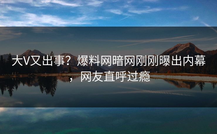 大V又出事?爆料网暗网刚刚曝出内幕,网友直呼过瘾
