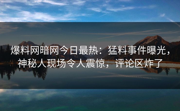 爆料网暗网今日最热:猛料事件曝光,神秘人现场令人震惊,评论区炸了