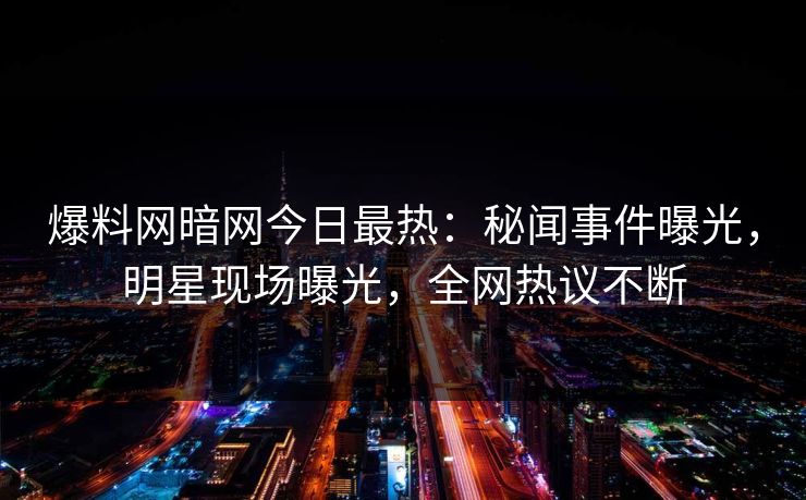 爆料网暗网今日最热:秘闻事件曝光,明星现场曝光,全网热议不断