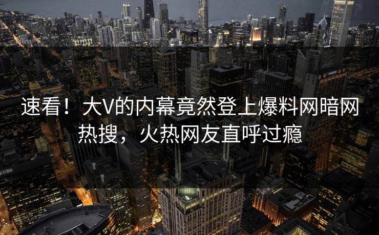 速看!大V的内幕竟然登上爆料网暗网热搜,火热网友直呼过瘾