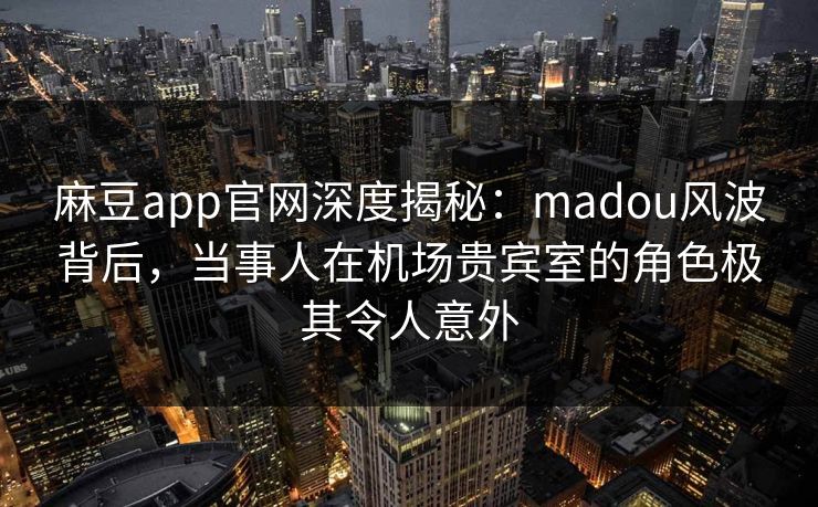麻豆app官网深度揭秘:madou风波背后,当事人在机场贵宾室的角色极其令人意外