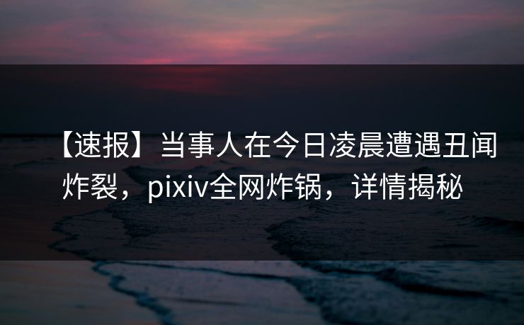 【速报】当事人在今日凌晨遭遇丑闻炸裂,pixiv全网炸锅,详情揭秘