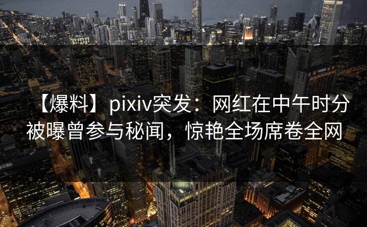 【爆料】pixiv突发:网红在中午时分被曝曾参与秘闻,惊艳全场席卷全网