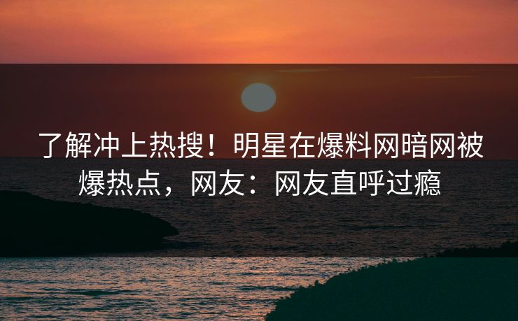 了解冲上热搜！明星在爆料网暗网被爆热点，网友：网友直呼过瘾