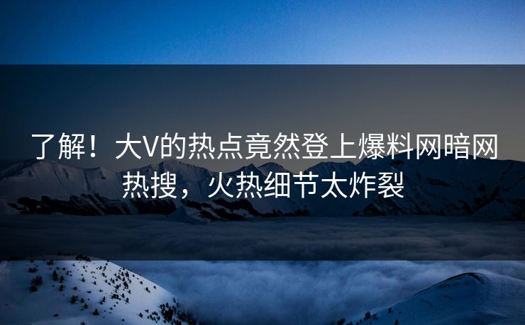 了解！大V的热点竟然登上爆料网暗网热搜，火热细节太炸裂
