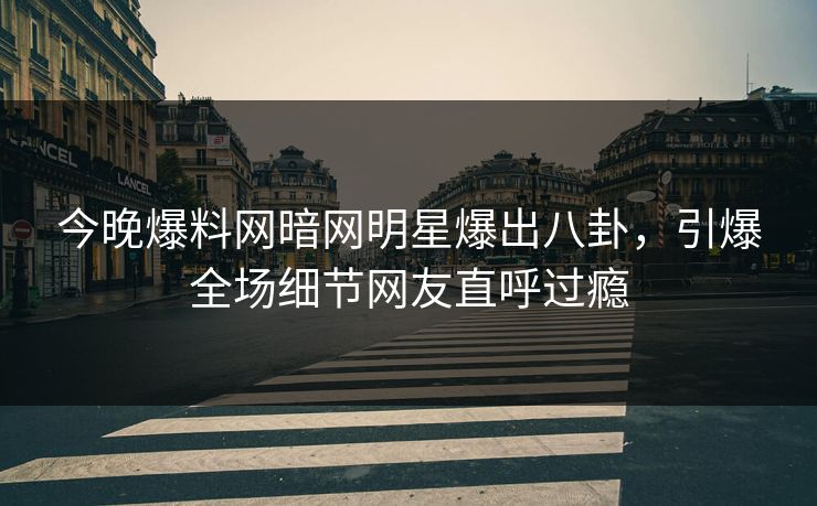 今晚爆料网暗网明星爆出八卦，引爆全场细节网友直呼过瘾