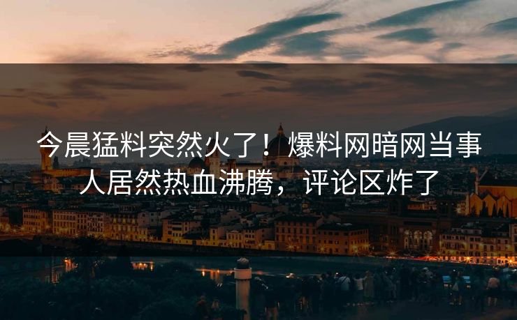 今晨猛料突然火了！爆料网暗网当事人居然热血沸腾，评论区炸了