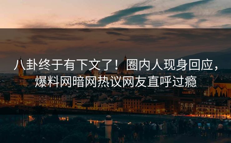 八卦终于有下文了！圈内人现身回应，爆料网暗网热议网友直呼过瘾