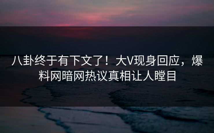 八卦终于有下文了！大V现身回应，爆料网暗网热议真相让人瞠目
