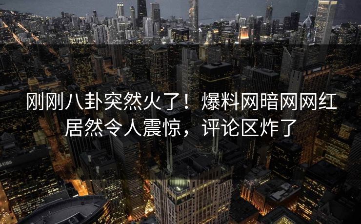 刚刚八卦突然火了！爆料网暗网网红居然令人震惊，评论区炸了