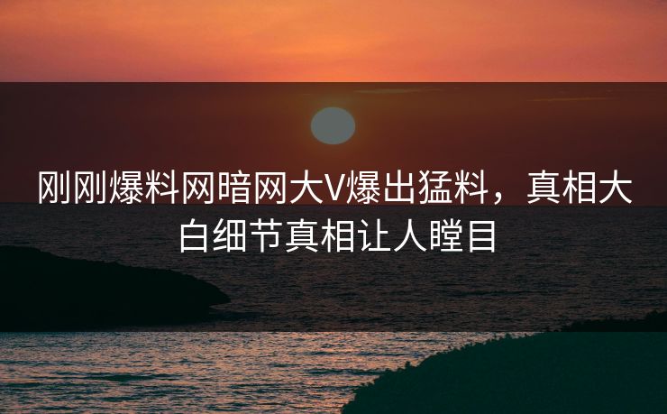 刚刚爆料网暗网大V爆出猛料，真相大白细节真相让人瞠目