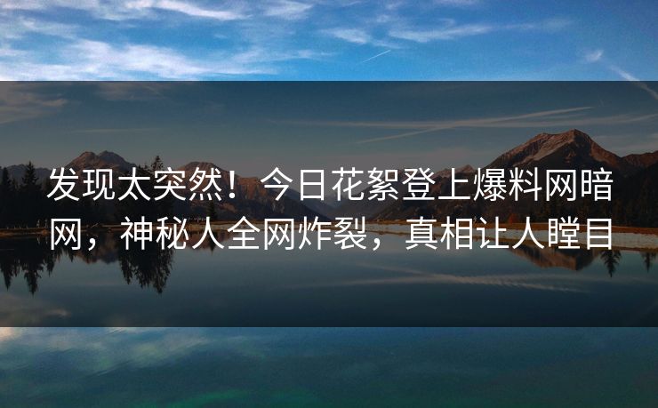 发现太突然！今日花絮登上爆料网暗网，神秘人全网炸裂，真相让人瞠目