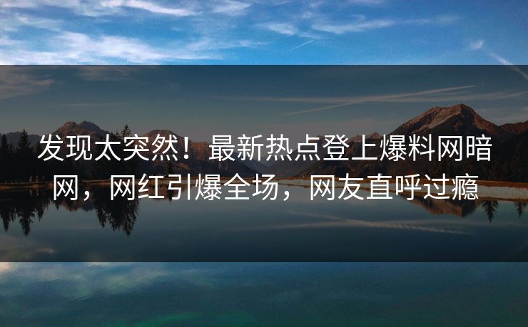 发现太突然！最新热点登上爆料网暗网，网红引爆全场，网友直呼过瘾