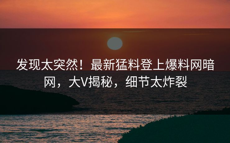 发现太突然！最新猛料登上爆料网暗网，大V揭秘，细节太炸裂