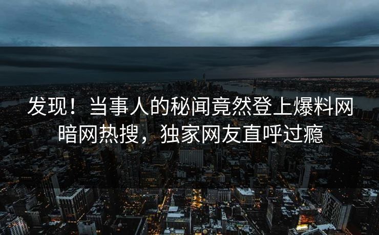 发现！当事人的秘闻竟然登上爆料网暗网热搜，独家网友直呼过瘾