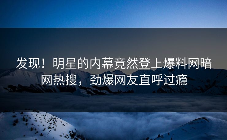 发现！明星的内幕竟然登上爆料网暗网热搜，劲爆网友直呼过瘾
