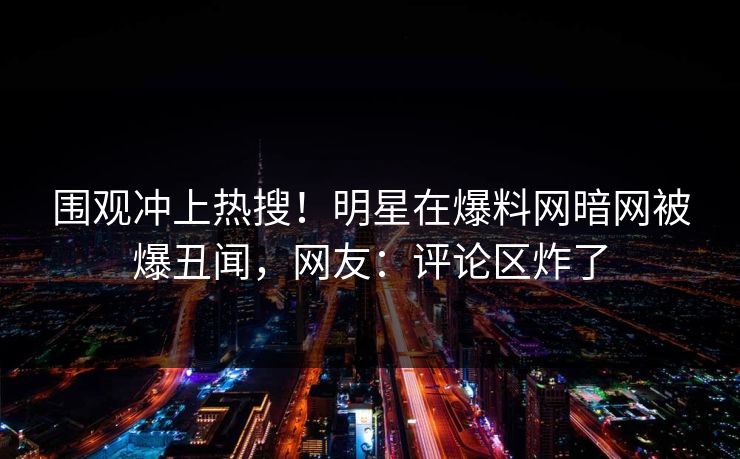 围观冲上热搜！明星在爆料网暗网被爆丑闻，网友：评论区炸了