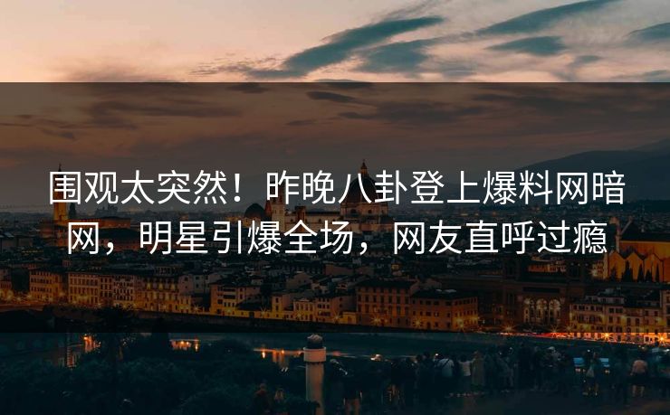 围观太突然！昨晚八卦登上爆料网暗网，明星引爆全场，网友直呼过瘾