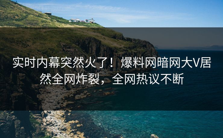 实时内幕突然火了!爆料网暗网大V居然全网炸裂,全网热议不断