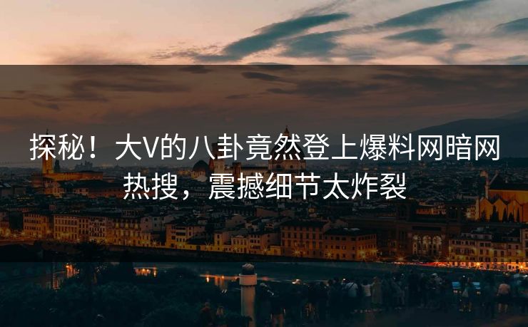 探秘！大V的八卦竟然登上爆料网暗网热搜，震撼细节太炸裂