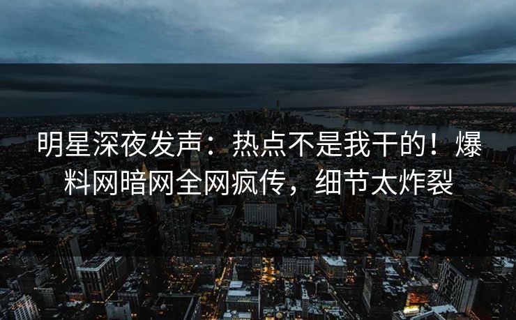 明星深夜发声：热点不是我干的！爆料网暗网全网疯传，细节太炸裂