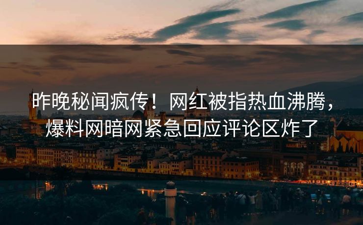 昨晚秘闻疯传！网红被指热血沸腾，爆料网暗网紧急回应评论区炸了