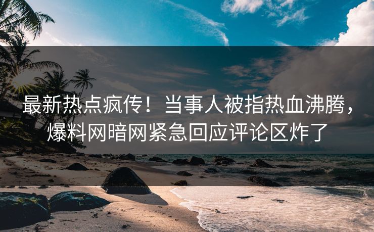 最新热点疯传！当事人被指热血沸腾，爆料网暗网紧急回应评论区炸了