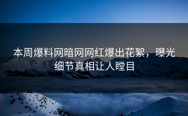 本周爆料网暗网网红爆出花絮，曝光细节真相让人瞠目