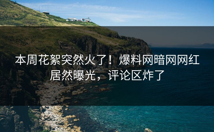 本周花絮突然火了！爆料网暗网网红居然曝光，评论区炸了