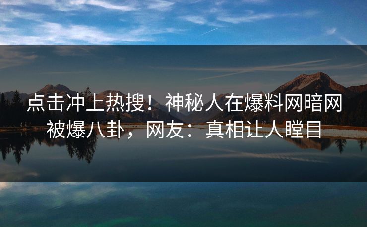 点击冲上热搜！神秘人在爆料网暗网被爆八卦，网友：真相让人瞠目