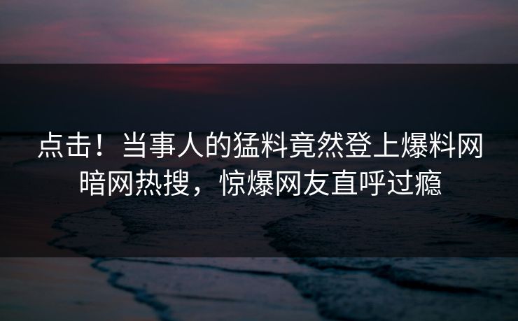 点击!当事人的猛料竟然登上爆料网暗网热搜,惊爆网友直呼过瘾