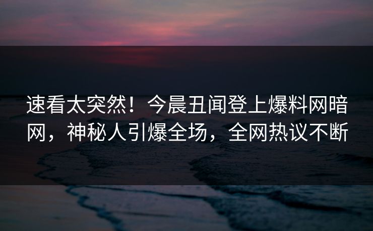 速看太突然!今晨丑闻登上爆料网暗网,神秘人引爆全场,全网热议不断
