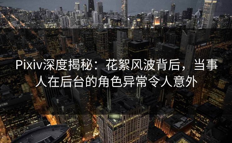 Pixiv深度揭秘:花絮风波背后,当事人在后台的角色异常令人意外