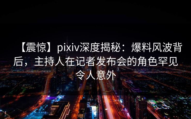 【震惊】pixiv深度揭秘:爆料风波背后,主持人在记者发布会的角色罕见令人意外