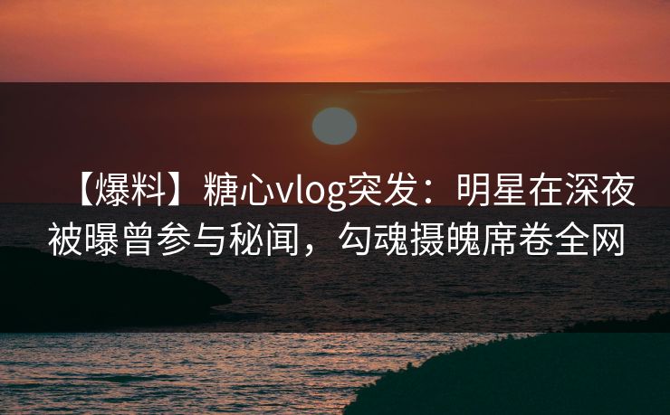 【爆料】糖心vlog突发:明星在深夜被曝曾参与秘闻,勾魂摄魄席卷全网