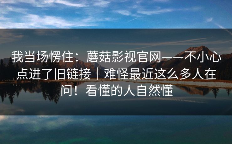 我当场愣住：蘑菇影视官网——不小心点进了旧链接｜难怪最近这么多人在问！看懂的人自然懂