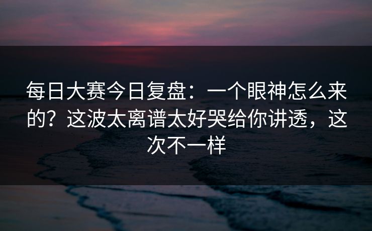 每日大赛今日复盘：一个眼神怎么来的？这波太离谱太好哭给你讲透，这次不一样