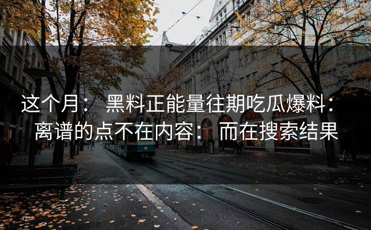这个月： 黑料正能量往期吃瓜爆料： 离谱的点不在内容： 而在搜索结果