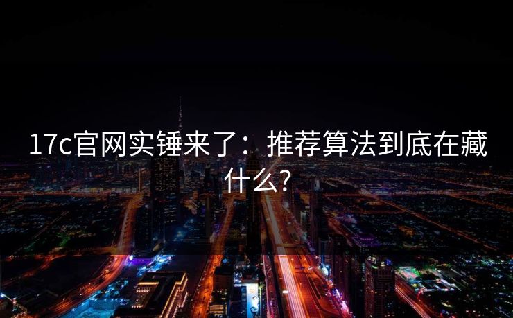 17c官网实锤来了：推荐算法到底在藏什么?
