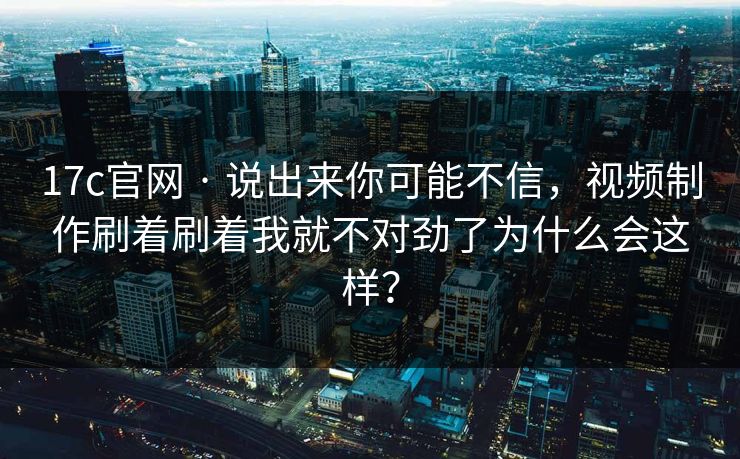 17c官网 · 说出来你可能不信，视频制作刷着刷着我就不对劲了为什么会这样？