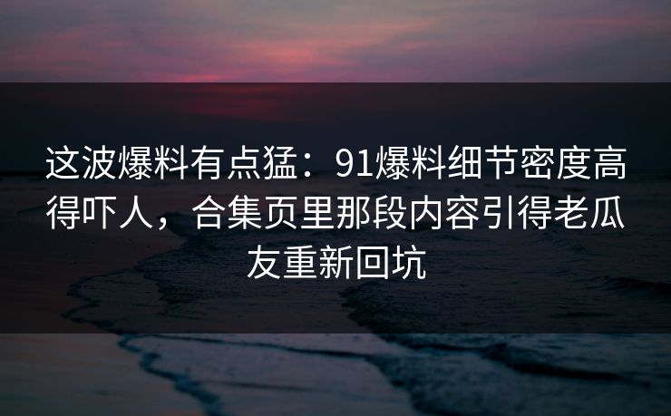 这波爆料有点猛：91爆料细节密度高得吓人，合集页里那段内容引得老瓜友重新回坑